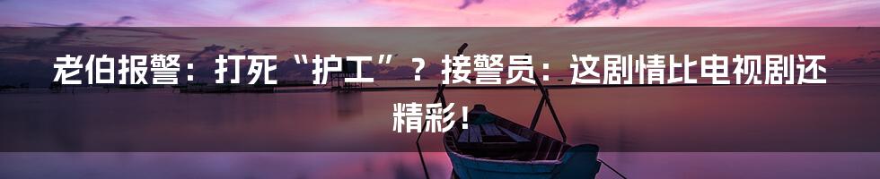 老伯报警：打死“护工”？接警员：这剧情比电视剧还精彩！