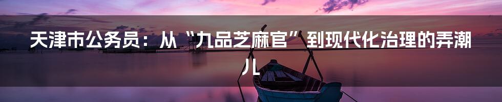 天津市公务员：从“九品芝麻官”到现代化治理的弄潮儿