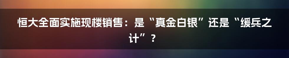 恒大全面实施现楼销售：是“真金白银”还是“缓兵之计”？