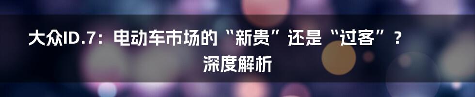 大众ID.7：电动车市场的“新贵”还是“过客”？深度解析