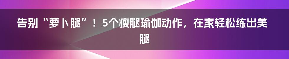 告别“萝卜腿”！5个瘦腿瑜伽动作，在家轻松练出美腿