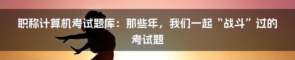 职称计算机考试题库：那些年，我们一起“战斗”过的考试题