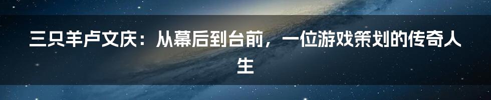 三只羊卢文庆：从幕后到台前，一位游戏策划的传奇人生