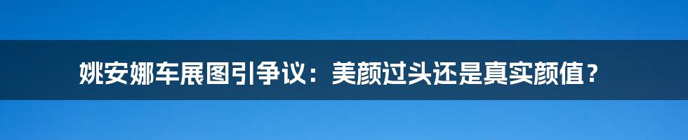 姚安娜车展图引争议：美颜过头还是真实颜值？