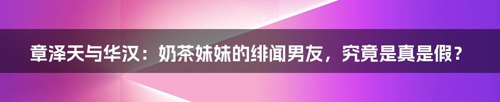 章泽天与华汉：奶茶妹妹的绯闻男友，究竟是真是假？