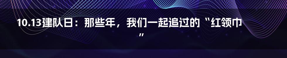 10.13建队日：那些年，我们一起追过的“红领巾”