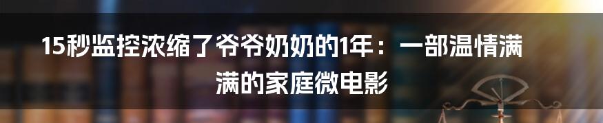 15秒监控浓缩了爷爷奶奶的1年：一部温情满满的家庭微电影