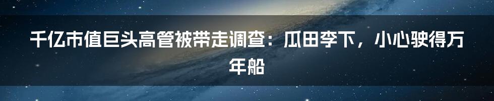 千亿市值巨头高管被带走调查：瓜田李下，小心驶得万年船