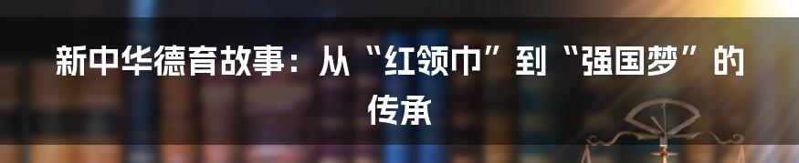 新中华德育故事：从“红领巾”到“强国梦”的传承