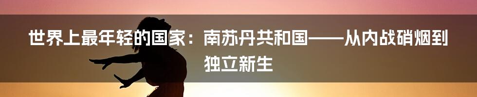 世界上最年轻的国家：南苏丹共和国——从内战硝烟到独立新生