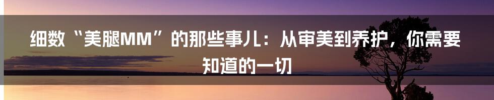 细数“美腿MM”的那些事儿：从审美到养护，你需要知道的一切