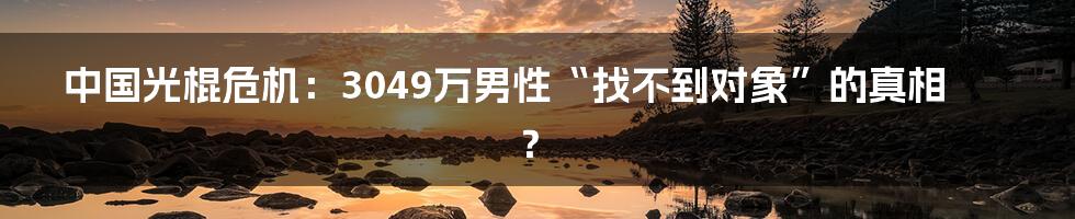 中国光棍危机：3049万男性“找不到对象”的真相？