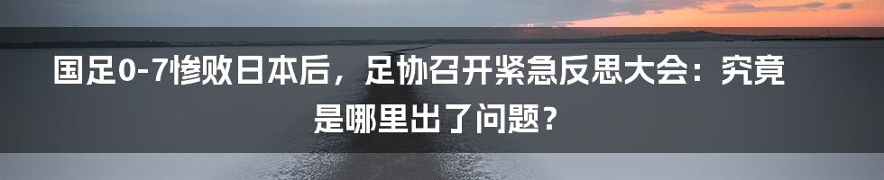 国足0-7惨败日本后，足协召开紧急反思大会：究竟是哪里出了问题？