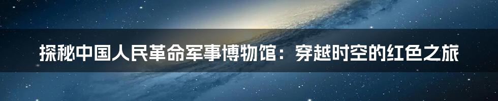 探秘中国人民革命军事博物馆：穿越时空的红色之旅