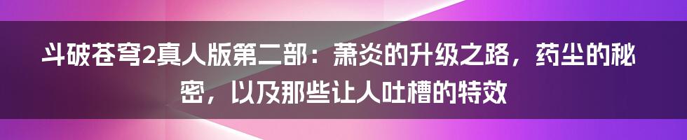 斗破苍穹2真人版第二部：萧炎的升级之路，药尘的秘密，以及那些让人吐槽的特效