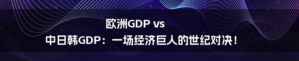 欧洲GDP vs 中日韩GDP：一场经济巨人的世纪对决！