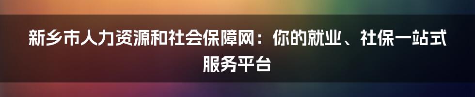 新乡市人力资源和社会保障网：你的就业、社保一站式服务平台