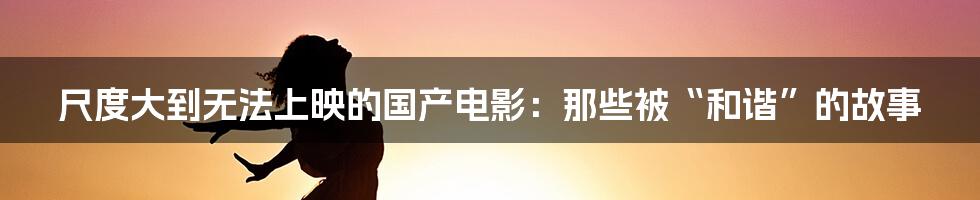 尺度大到无法上映的国产电影：那些被“和谐”的故事