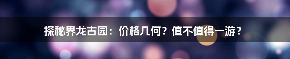 探秘界龙古园：价格几何？值不值得一游？