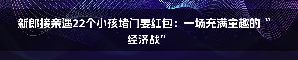 新郎接亲遇22个小孩堵门要红包：一场充满童趣的“经济战”