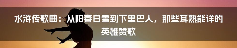 水浒传歌曲：从阳春白雪到下里巴人，那些耳熟能详的英雄赞歌