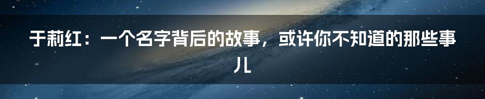 于莉红：一个名字背后的故事，或许你不知道的那些事儿