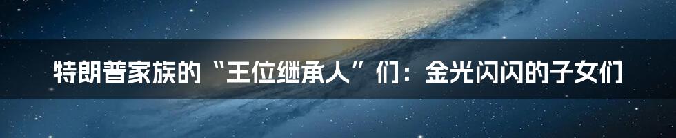 特朗普家族的“王位继承人”们：金光闪闪的子女们