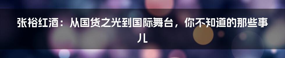 张裕红酒：从国货之光到国际舞台，你不知道的那些事儿