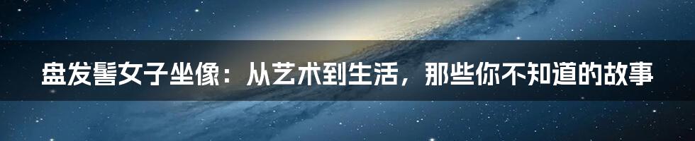 盘发髻女子坐像：从艺术到生活，那些你不知道的故事