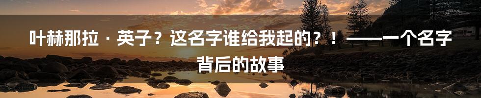 叶赫那拉·英子？这名字谁给我起的？！——一个名字背后的故事