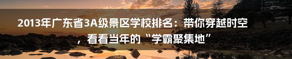 2013年广东省3A级景区学校排名：带你穿越时空，看看当年的“学霸聚集地”