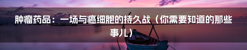 肿瘤药品：一场与癌细胞的持久战（你需要知道的那些事儿）