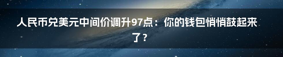 人民币兑美元中间价调升97点：你的钱包悄悄鼓起来了？