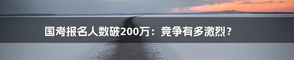 国考报名人数破200万：竞争有多激烈？