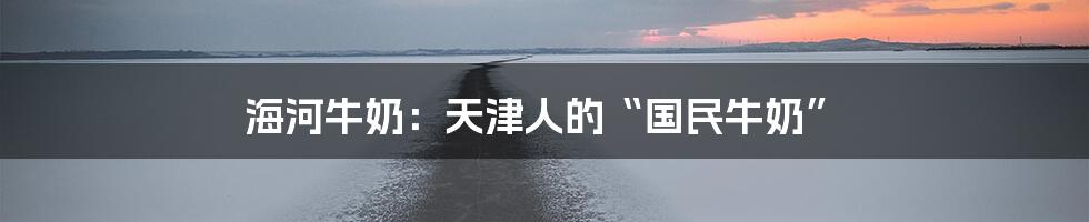 海河牛奶：天津人的“国民牛奶”