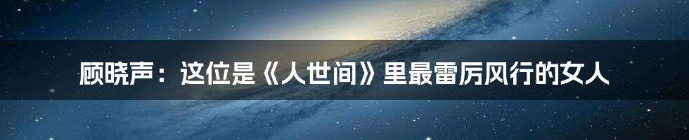 顾晓声：这位是《人世间》里最雷厉风行的女人