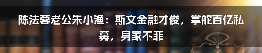 陈法蓉老公朱小渔：斯文金融才俊，掌舵百亿私募，身家不菲