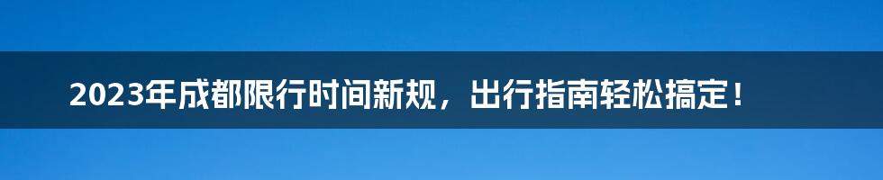 2023年成都限行时间新规，出行指南轻松搞定！