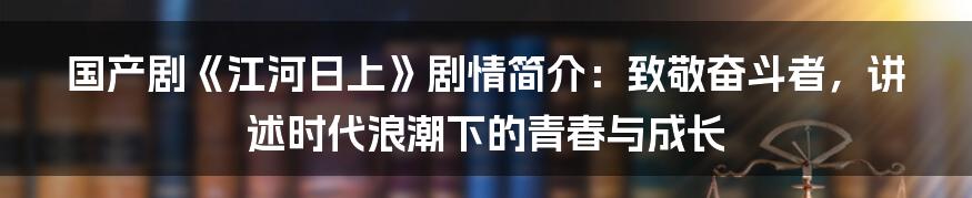 国产剧《江河日上》剧情简介：致敬奋斗者，讲述时代浪潮下的青春与成长