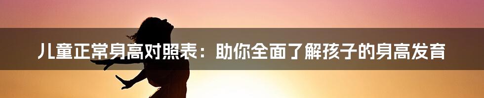 儿童正常身高对照表：助你全面了解孩子的身高发育