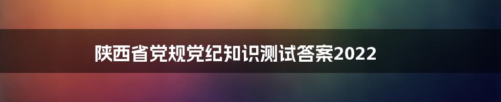 陕西省党规党纪知识测试答案2022