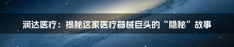 润达医疗：揭秘这家医疗器械巨头的“隐秘”故事