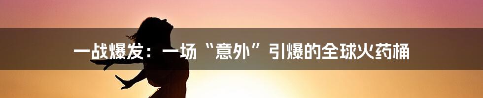 一战爆发：一场“意外”引爆的全球火药桶