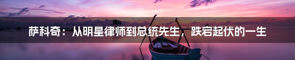 萨科奇：从明星律师到总统先生，跌宕起伏的一生