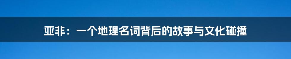 亚非：一个地理名词背后的故事与文化碰撞