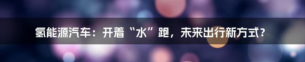 氢能源汽车：开着“水”跑，未来出行新方式？