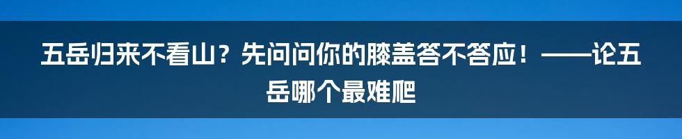 五岳归来不看山？先问问你的膝盖答不答应！——论五岳哪个最难爬