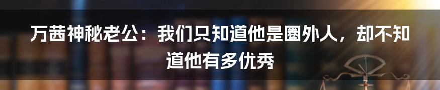 万茜神秘老公：我们只知道他是圈外人，却不知道他有多优秀