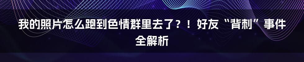 我的照片怎么跑到色情群里去了？！好友“背刺”事件全解析