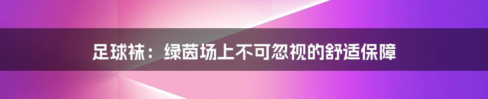 足球袜：绿茵场上不可忽视的舒适保障